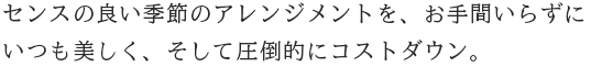 センスの良い季節のアレンジメントを、お手間いらずにいつも美しく、
        そして圧倒的にコストダウン