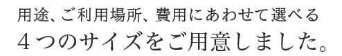 用途、ご利用場所、費用にあわせて選べる4つのサイズをご用意しました